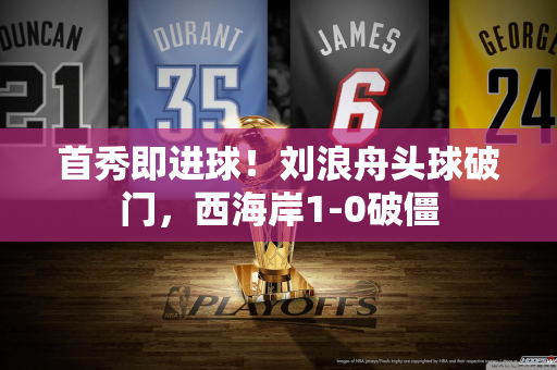 首秀即进球！刘浪舟头球破门，西海岸1-0破僵